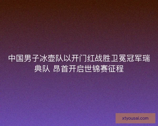 中国男子冰壶队以开门红战胜卫冕冠军瑞典队 昂首开启世锦赛征程