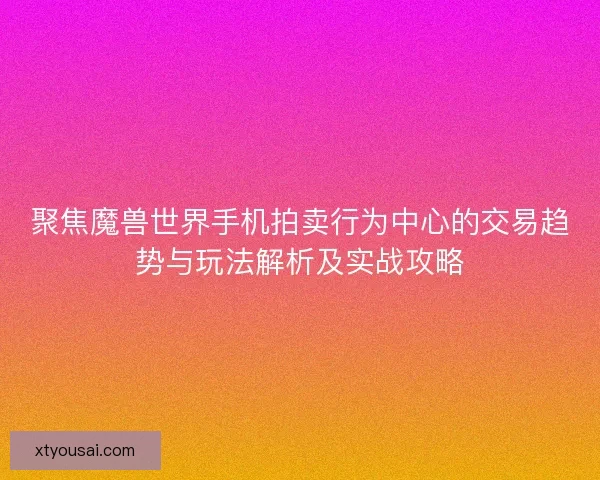 聚焦魔兽世界手机拍卖行为中心的交易趋势与玩法解析及实战攻略