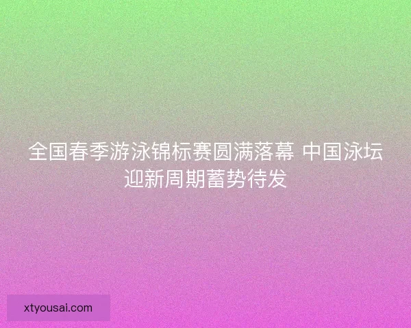 全国春季游泳锦标赛圆满落幕 中国泳坛迎新周期蓄势待发