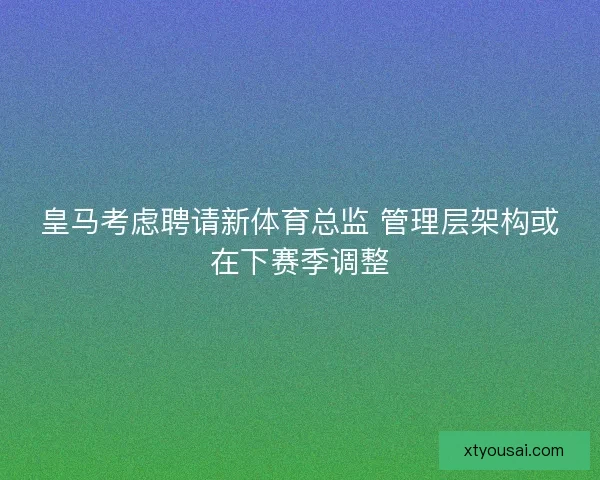 皇马考虑聘请新体育总监 管理层架构或在下赛季调整