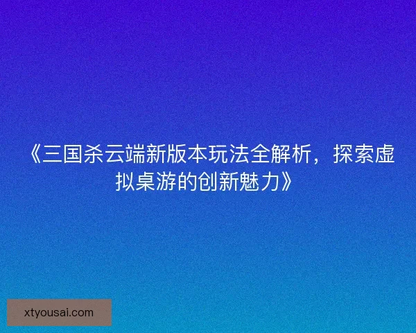 《三国杀云端新版本玩法全解析，探索虚拟桌游的创新魅力》